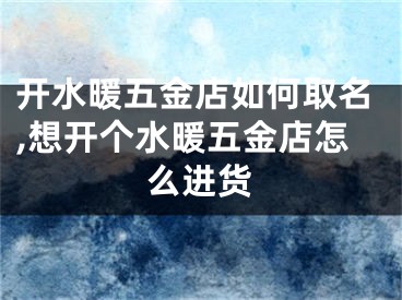 开水暖五金店如何取名,想开个水暖五金店怎么进货