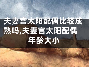 夫妻宫太阳配偶比较成熟吗,夫妻宫太阳配偶年龄大小