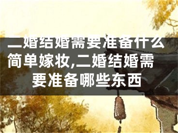 二婚结婚需要准备什么简单嫁妆,二婚结婚需要准备哪些东西