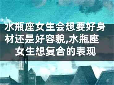 水瓶座女生会想要好身材还是好容貌,水瓶座女生想复合的表现