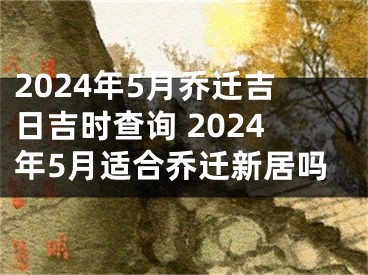 2024年5月乔迁吉日吉时查询 2024年5月适合乔迁新居吗
