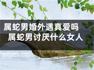 属蛇男婚外遇真爱吗 属蛇男讨厌什么女人
