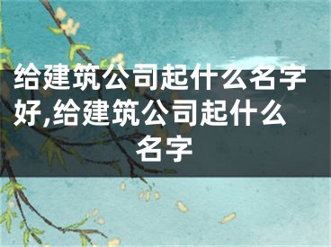给建筑公司起什么名字好,给建筑公司起什么名字