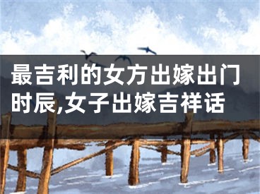 最吉利的女方出嫁出门时辰,女子出嫁吉祥话