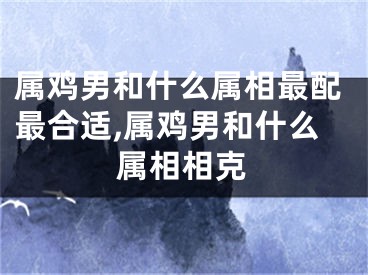 属鸡男和什么属相最配最合适,属鸡男和什么属相相克