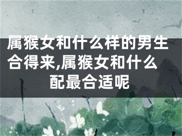 属猴女和什么样的男生合得来,属猴女和什么配最合适呢