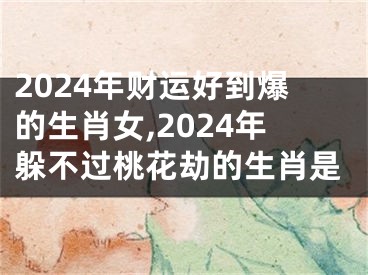 2024年财运好到爆的生肖女,2024年躲不过桃花劫的生肖是