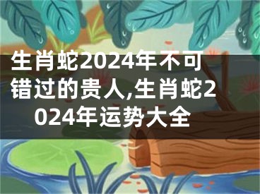 生肖蛇2024年不可错过的贵人,生肖蛇2024年运势大全