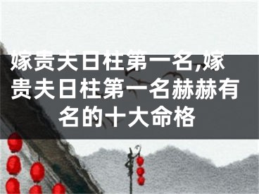 嫁贵夫日柱第一名,嫁贵夫日柱第一名赫赫有名的十大命格