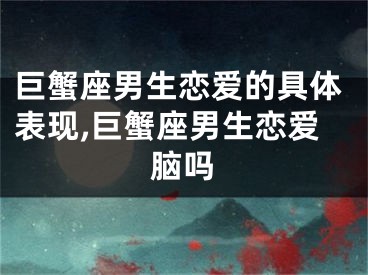 巨蟹座男生恋爱的具体表现,巨蟹座男生恋爱脑吗