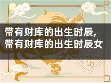 带有财库的出生时辰,带有财库的出生时辰女