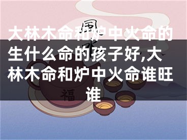 大林木命和炉中火命的生什么命的孩子好,大林木命和炉中火命谁旺谁