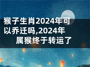 猴子生肖2024年可以乔迁吗,2024年属猴终于转运了
