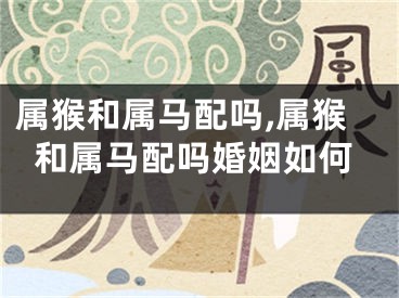 属猴和属马配吗,属猴和属马配吗婚姻如何