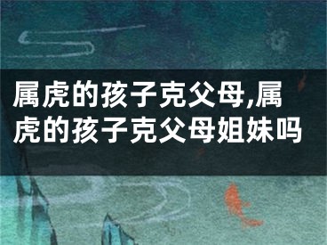 属虎的孩子克父母,属虎的孩子克父母姐妹吗