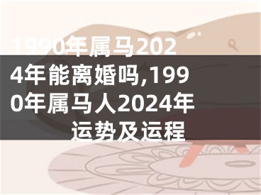 1990年属马2024年能离婚吗,1990年属马人2024年运势及运程