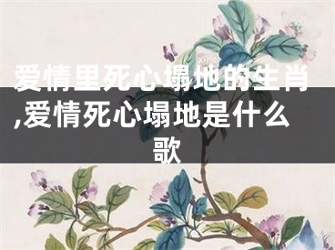 爱情里死心塌地的生肖,爱情死心塌地是什么歌
