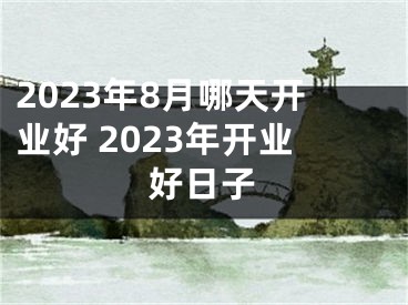 2023年8月哪天开业好 2023年开业好日子