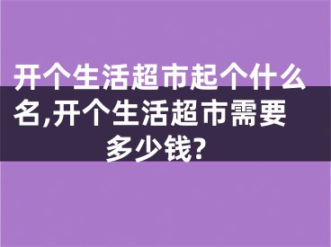 开个生活超市起个什么名,开个生活超市需要多少钱?