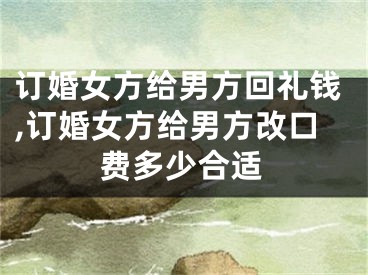 订婚女方给男方回礼钱,订婚女方给男方改口费多少合适