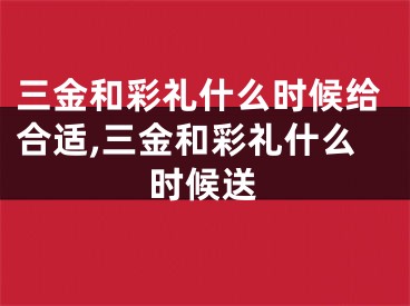 三金和彩礼什么时候给合适,三金和彩礼什么时候送