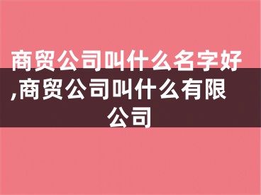 商贸公司叫什么名字好,商贸公司叫什么有限公司