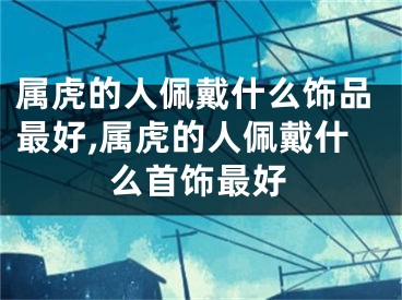 属虎的人佩戴什么饰品最好,属虎的人佩戴什么首饰最好