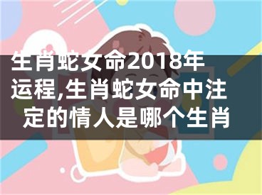 生肖蛇女命2018年运程,生肖蛇女命中注定的情人是哪个生肖