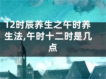 12时辰养生之午时养生法,午时十二时是几点