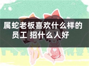 属蛇老板喜欢什么样的员工 招什么人好
