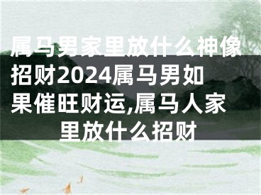 属马男家里放什么神像招财2024属马男如果催旺财运,属马人家里放什么招财
