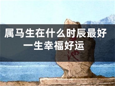属马生在什么时辰最好 一生幸福好运