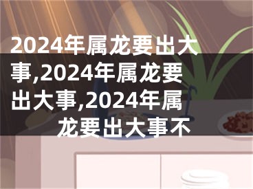 2024年属龙要出大事,2024年属龙要出大事,2024年属龙要出大事不
