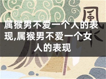 属猴男不爱一个人的表现,属猴男不爱一个女人的表现