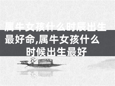 属牛女孩什么时辰出生最好命,属牛女孩什么时候出生最好