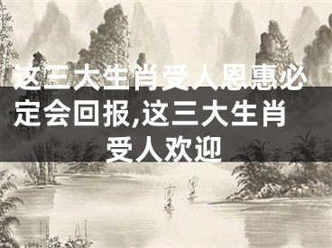 这三大生肖受人恩惠必定会回报,这三大生肖受人欢迎