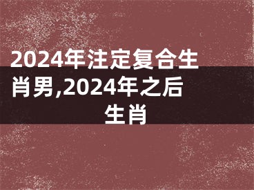 2024年注定复合生肖男,2024年之后生肖