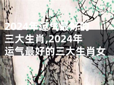 2024年运气最好的三大生肖,2024年运气最好的三大生肖女
