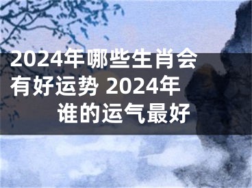 2024年哪些生肖会有好运势 2024年谁的运气最好