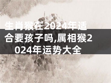 生肖猴在2024年适合要孩子吗,属相猴2024年运势大全