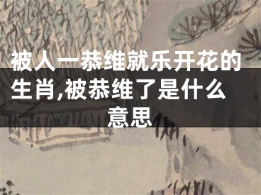 被人一恭维就乐开花的生肖,被恭维了是什么意思