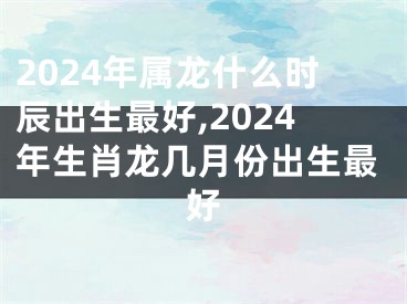 2024年属龙什么时辰出生最好,2024年生肖龙几月份出生最好