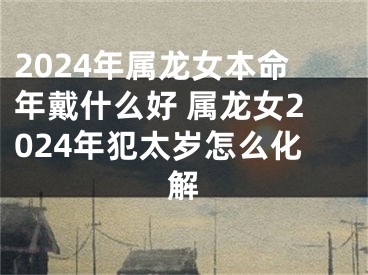 2024年属龙女本命年戴什么好 属龙女2024年犯太岁怎么化解