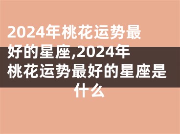 2024年桃花运势最好的星座,2024年桃花运势最好的星座是什么