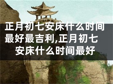 正月初七安床什么时间最好最吉利,正月初七安床什么时间最好