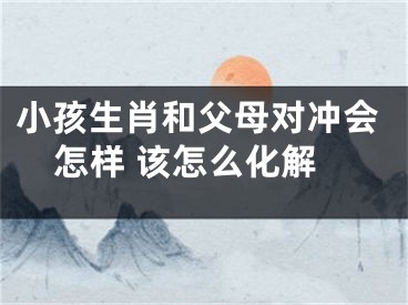 小孩生肖和父母对冲会怎样 该怎么化解