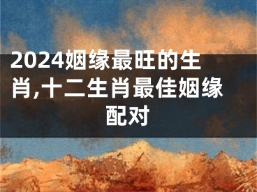 2024姻缘最旺的生肖,十二生肖最佳姻缘配对