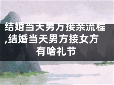 结婚当天男方接亲流程,结婚当天男方接女方有啥礼节