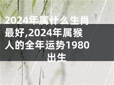 2024年属什么生肖最好,2024年属猴人的全年运势1980出生