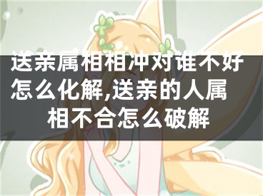 送亲属相相冲对谁不好怎么化解,送亲的人属相不合怎么破解